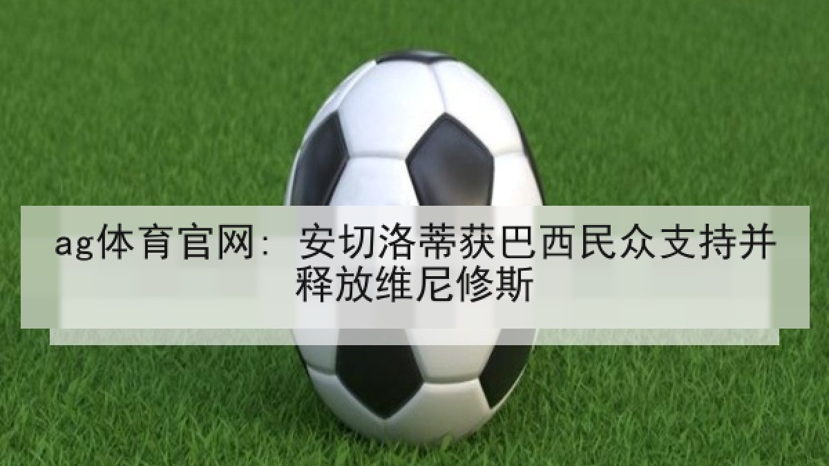 ag体育官网: 安切洛蒂获巴西民众支持并释放维尼修斯