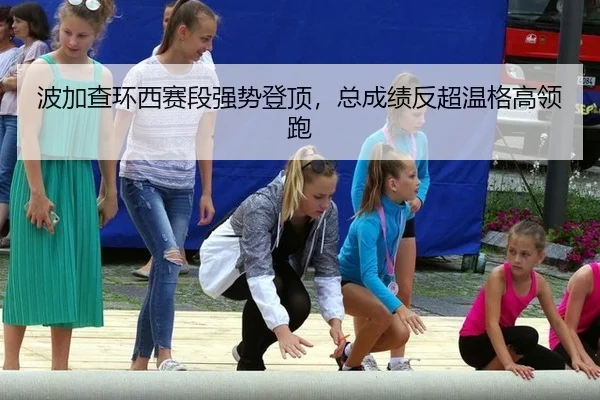 波加查环西赛段强势登顶，总成绩反超温格高领跑