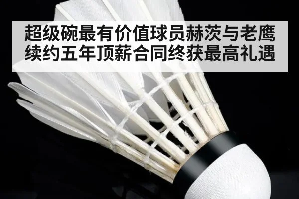 超级碗最有价值球员赫茨与老鹰续约五年顶薪合同终获最高礼遇