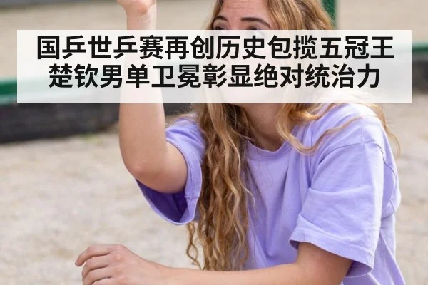 国乒世乒赛再创历史包揽五冠王楚钦男单卫冕彰显绝对统治力