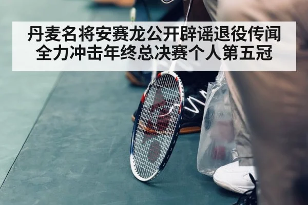 丹麦名将安赛龙公开辟谣退役传闻 全力冲击年终总决赛个人第五冠